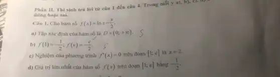 Phần II. Thí sinh trà lời từ câu 1 đến câu 4.Trong mỗi ý a), b), c), d)
đúng hoặc sai.
Câu 1. Cho hàm số f(x)=lnx-(x)/(2)
a) Tập xác định của hàm số là D=(0;+infty )
b) f(1)=-(1)/(2);f(e)=-(e)/(2)
c) Nghiệm của phương trình f'(x)=0 trên đoạn [1;e] là x=2
d) Giá trị lớn nhất của hàm số f(x) trên đoạn [1;e] bằng -(1)/(2)