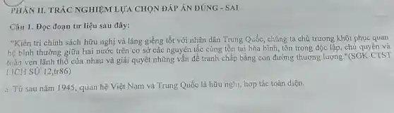 PHÀN II. TRÁC NGHIỆM LỰA CHỌN ĐÁP ÁN ĐÚNG - SAI
Câu 1. Đọc đoạn tư liệu sau đây:
"Kiên trì chính sách hữu nghị và láng giềng tốt với nhân dân Trung Quốc, chúng ta chủ trương khôi phục quan
hệ bình thường giữa hai nước trên cơ sở các nguyên tắc cùng tồn tại hòa bình, tôn trọng độc lập, chủ quyền và
toàn vẹn lãnh thổ của nhau và giải quyết những vấn đề tranh chấp bằng con đường thương lượng "(SGK-CTST
LICH SỬ 12,tr86)
a. Từ sau nǎm 1945, quan hệ Việt Nam và Trung Quốc là hữu nghị, hợp tác toàn diện.