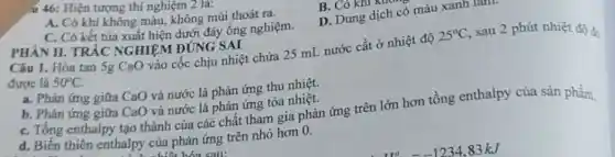 PHÀN II. TRÁC NGHIỆM ĐÚNG SAI
.ú 46: Hiện tượng thí nghiệm 2 la:
A. Có khí không màu, không mùi thoát ra.
B. Có khl N
D. Dung dịch có màu xanh lam
C. Có kết tủa xuất hiện dưới đáy ống nghiệm.
Câu 1. Hòa tan 5g CaO vào cốc chịu nhiệt chứa 25 mL nước cất ở nhiệt độ
25^circ C , sau 2 phút nhiệt độ đo
được là 50^circ C
a. Phản ứng giữa CaO và nước là phản ứng thu nhiệt.
b. Phản ứng giữa CaO và nước là phản ứng tỏa nhiệt.
C. Tổng enthalpy tạo thành của các chất tham gia phản ứng trên lớn hơn tổng enthalpy của sản phầm.
d. Biến thiên enthalpy của phản ứng trên nhỏ hơn 0.