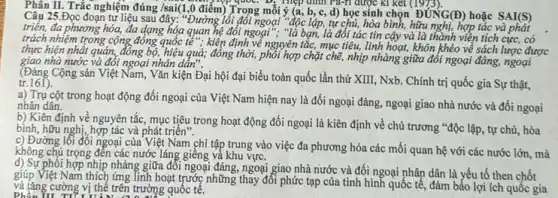 Phân II. Trắc nghiệm đúng /sai(1,0 điểm)Trong mỗi ý (a,
Câu 25.Đọc đoạn tư liệu sau đây: "Đường lối đối ngoại "độc lập,tự chủ, hòa bình, hữu nghị, hợp tác và phát
triển, đa phương hóa,đa dạng hóa quan hệ đối ngoại", "là bạn, là đối tác tin cậy và là thành viền tích cực, có
trách nhiệm trong cộng đồng quốc tế": kiện định về nguyên tắc, mục tiêu, linh hoạt, khôn khéo về sách lược được
thực hiện nhất quán,đồng bộ, hiệu quả; đồng thời,phối hợp chặt chẽ, nhịp nhàng giữa đối ngoại đảng,ngoại
giao nhà nước và đối ngoại nhân dẩn".
(Đảng Cộng sản Việt Nam, Vǎn kiện Đại hội đại biểu toàn quốc lần thứ XIII, Nxb.Chính trị quốc gia Sự thật,
tr.161).
a) Trụ cột trong hoạt động đối ngoại của Việt Nam hiện nay là đối ngoại đảng, ngoại giao nhà nước và đối ngoại nhân dân.
b) Kiên định về nguyên tắc, mục tiêu trong hoạt động đối ngoại là kiên định về chủ trương "độc lập, tự chủ, hòa
bình, hữu nghị, hợp tác và phát triển".
c) Đường lối đối ngoại của Việt Nam chỉ tập trung vào việc đa phương hóa các mối quan hệ với các nước lớn,mà
không chú trọng đến các nước láng giếng và khu vực.
phối hợp nhịp nhàng giữa đối ngoại đǎng, ngoại giao nhà nước và đối ngoại nhân dân là yếu tố then chốt
giúp Việt Nam thích ứng Tinh hoạt trước những thay đổi phức tạp của tình hình quốc tế.đảm bảo lợi ích quốc gia
và tǎng cường vị thế trên trường quốc tế.
im