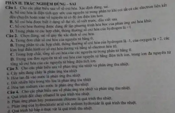 PHÀN II. TRÁC NGHIỆM ĐÚNG - SAI
Câu 1. Cho các phát biểu sau về số oxi hóa. Xác định đúng, sai. A. Số oxi hóa là điện tích quy ước của nguyên tử trong phân từ khi coi tắt cả các electron liên kết
đều chuyển hoàn toàn về nguyên từ có độ âm điện lớn hơn.
B. Số oxi hóa được biết ở dạng số đại số, số viết trước, dấu viết sau.
C. Số oxi hóa thường được dùng để lập phương trình hóa học của phàn ứng oxi hóa khử:
D. Trong phân tử các hợp chất, thông thường số oxi hóa của hydrogen là
+1
Câu 2. Chọn đúng.sai về quy tắc xác định số oxi hóa.
A. Trong đơn chất số oxi hóa cùa nguyên tử bằng 0;
B. Trong phân từ các hợp chất, thông thường số oxi hóa của hydrogen là
-1 của oxygen là +2 các
kim loại điên hình có số oxi hóa dương và bằng số electron hóa trị.
C. Trong hợp chất.tổng số oxi hóa của các nguyên tử trong phân tử bằng a
D. Trong ion đơn nguyên từ số oxi hóa của nguyên tử bằng điện tích ion.trong ion đa nguyên từ
tồng số oxi hóa của các nguyên tử bằng điện tích ion.
Câu 3. Cho các phát biểu sau về phản ứng tỏa nhiệt và phản ứng thu nhiệt.
a. Cây nến đang chảy là phân ứng tỏa nhiệt
b. Hoa tan dá vào nước là phân ứng thu nhiệt
C. Đốt nhiên liệu trong tên lửa là phản ứng tỏa nhiệt
d. Hòa tan sodium vào nước là phàn ứng thu nhiệt
Câu 4. Cho các phát biêu sau về phản ứng tỏa nhiệt và phản ứng thu nhiệt.
a. Quá trinh đôt cháy ethanol là quá trình tỏa nhiệt.
b. Phàn ứng phân hủy postassium chlorate là quá trình thu nhiệt.
C. Phàn ứng cùa hydrochloric acid với sodium hydroxide là quá trình thu nhiệt.
d. Quá trình hô hấp ở thực vật là quá trình thu nhiệt.