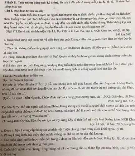 PHÂN II. Trắc nhiệm đúng-sai (4,0 điểm). Từ câu 1 đến câu 4, trong mỗi ý a),b), c), d), thi sinh chọn
đúng hoặc sai.
Câu 1. Đọc đoạn tư liệu sau đây:
"Khi nước triều lên.Quyền sai người đem thuyền nhẹ ra khiêu chiến, giả thua chạy để dụ địch đuổi
theo. Hoằng Tháo quả nhiên tiến quân vào . Khi binh thuyền đã vào trong vùng cắm cọc, nước triều rút,cọc
nhô lên Quyền bèn tiến quân ra đánh,ai nấy đều liều chết chiến đấu. Quân Hoằng Tháo không kịp sửa
thuyền mà nước triều rút rất gấp, thuyền đều mắc vào cọc mà lật úp, rối loạn tan vỡ".
(Ngô Sĩ Liên và các sử thần triệu Hậu Lê, Đại Việt sử kí toàn thư, Tập 1, NXB Khoa học xã hội, Hà Nội,
1998, tr.203)
a. Đoạn trích cung cấp thông tin về diễn biến của cuộc kháng chiến chống quân Nam Hán do Ngô Quyền
lãnh đạo.
b. Các cuộc kháng chiến chống ngoại xâm trong lịch sử dân tộc chỉ được tái hiện qua tác phẩm Đại Việt sử
kí toàn thư.
c. Hoằng Tháo đã phối hợp chặt chẽ với Ngô Quyền về thủy binh trong cuộc kháng chiến chống quân xâm
lược bên ngoài.
d. Kế sách cắm cọc dưới lòng sông,lợi dụng thủy triều được nhắc đến trong đoạn trích là kế sách đánh giặc
độc đáo, chưa từng có ở giai đoạn trước và sau đó trong lịch sử chống ngoại xâm của dân tộc.
Câu 2. Đọc các đoạn tư liệu sau:
Đọc các đoạn tư liệu sau:
Tư liệu 1: "Nam đế nhà (Tiền) Lý dẫu sức không địch nổi giặc Lương đến nỗi công cuộc không thành,
nhưng đã biết nhân thời cơ vùng dậy,tự làm chủ lấy nước mình, đủ làm thanh thế mở đường cho nhà Đinh,
nhà Lý sau này __
(Quốc Sử quán Triều Nguyễn, Khâm định Việt sử Thông giám cương mục, tập 1, NXB Giáo dục, Hà Nội,
1998, trang 164,165)
Tư liệu 2: "Vị thế của người anh hùng Phùng Hưng không chỉ ở chỗ là người khởi xướng và lãnh đạo một
cuộc khởi nghĩa chống chế độ đô hộ nhà Đường, mà còn ở chỗ là người mở đầu cho xu thế Việt trong lãnh
đạo đất nước, là một vị "vua cha mẹ".
(Trương Hữu Quýnh, Bảo tồn, tôn tạo và xây dựng Khu di tích lịch sử - vǎn hoá Đường Lâm, NXB Khoa
học Xã hội, Hà Nội, 2005, trang 24
a. Đoạn tư liệu 1 cung cấp thông tin về nhân vật Triệu Quang Phục trong cuộc khởi nghĩa Lý Bí.
b. Phùng Hưng lãnh đạo cuộc khởi nghĩa chống lại chế độ đô hộ của nhà Lương.
c. Các cuộc khởi nghĩa được nhắc đến trong 2 đoạn tư liệu trên đều giành được thẳng lợi, lập được chin
quyền tự chủ trong một khoảng thời gian.
d. Cuộc khởi nghĩa của Phùng Hưng thẳng lợi đã mở đường cho sự thành lập của nhà Đinh, nhà Lý ở Đ:
Việt sau này.