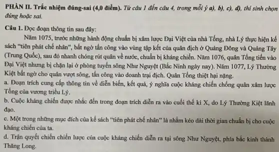 PHÀN II. Trắc nhiệm đúng-sai (4,0 điểm). Từ câu 1 đến câu 4, trong mỗi ý a),b), c), d), thi sinh chọn
đúng hoặc sai.
Câu 1. Đọc đoạn thông tin sau đây:
Nǎm 1075, trước những hành động chuẩn bị xâm lược Đại Việt của nhà Tống, nhà Lý thực hiện kế
sách "tiên phát chế nhân", bất ngờ tấn công vào vùng tập kết của quân địch ở Quảng Đông và Quảng Tây
(Trung Quốc), sau đó nhanh chóng rút quân về nước, chuẩn bị kháng chiến. Nǎm 1076 , quân Tống tiến vào
Đại Việt nhưng bị chặn lại ở phòng tuyến sông Như Nguyệt (Bắc Ninh ngày nay). Nǎm 1077, Lý Thường
Kiệt bất ngờ cho quân vượt sông, tấn công vào doanh trại địch. Quân Tống thiệt hại nặng.
a. Đoạn trích cung cấp thông tin về diễn biến, kết quả,ý nghĩa cuộc kháng chiến chống quân xâm lược
Tổng của vương triều Lý.
b. Cuộc kháng chiến được nhắc đến trong đoạn trích diễn ra vào cuối thế kỉ X, do Lý Thường Kiệt lãnh
đạo.
c. Một trong những mục đích của kế sách "tiên phát chế nhân" là nhằm kéo dài thời gian chuẩn bị cho cuộc
kháng chiến của ta.
d. Trận quyết chiến chiến lược của cuộc kháng chiến diễn ra tại sông Như Nguyệt,phía bắc kinh thành
Thǎng Long.