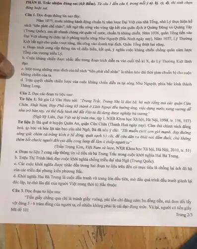 PHÀN II. Trắc nhiệm đúng-sai (4,0 điểm). Từ câu 1 đến câu 4.trong mỗi ý a),b), c), d), thí sinh chon
đúng hoặc sai.
Câu 1. Đọc đoạn thông tin sau đây:
Nǎm 1075, trước những hành động chuẩn bị xâm lược Đại Việt của nhà Tống, nhà Lý thực hiện kế
sách "tiên phát chế nhân", bất ngờ tấn công vào vùng tập kết của quân địch ở Quảng Đông và Quảng Tây
(Trung Quốc), sau đó nhanh chóng rút quân về nước, chuẩn bị kháng chiến. Nǎm 1076,quân Tống tiến vào
Đại Việt nhưng bị chặn lại ở phòng tuyến sông Như Nguyệt (Bắc Ninh ngày nay), Nǎm 1077, Lý Thường
Kiệt bắt ngờ cho quân vượt sông, tấn công vào doanh trại địch. Quân Tổng thiệt hại nặng.
a. Đoạn trích cung cấp thông tin về diễn biến, kết quả, ý nghĩa cuộc kháng chiến chống quân xâm lược
Tổng của vương triều Lý.
b. Cuộc kháng chiến được nhắc đến trong đoạn trích diễn ra vào cuối thế ki X,do Lý Thường Kiệt lãnh
đạo.
c. Một trong những mục đích của kế sách "tiên phát chế nhân " là nhằm kéo dài thời gian chuẩn bị cho cuộc
kháng chiến của ta.
d. Trận quyết chiến chiến lược của cuộc kháng chiến diễn ra tại sông Như Nguyệt, phía bắc kinh thành
Thǎng Long.
Câu 2. Đọc các đoạn tư liệu sau:
Tư liệu 1: Sử gia Lê Vǎn Hưu nói: "Trung Trắc, Trung Nhị là đàn bà,hô một tiếng mà các quận Cửu
Chân, Nhật Nam, Hợp Phổ cùng 65 thành ở Lĩnh Ngoại đều hưởng ứng, việc dựng nước xưng vương dễ
như trở bàn tay,có thể thấy hình thể đất Việt ta đủ dựng được nghiệp bá vương"
(Ngô Sỹ Liên, Đại Việt sử ký toàn thư, tập 1, NXB Khoa học Xã hội, Hà Nội, 1998, tr. 156.157)
Tư liệu 2: Bà quê ở huyện Quân An, quận Cửu Chân (Thanh Hoá ngày nay). Cǎm thù chính sách đồng
hoá, áp bức và bóc lột tàn bạo của nhà Ngô, Bà đã nêu ý chí:"Tôi muốn cưỡi con gió mạnh, đạp đường
sóng giữ, chém cả tràng kình ở bể đông, quét sạch bờ cõi, để cứu dân ra khỏi nơi đắm đuổi, chứ không
thèm bắt chước người đời củi đầu cong lưng để làm tì thiếp người ta".
(Trần Trọng Kim, Việt Nam sử lược, NXB Khoa học Xã hội,Hà Nội, 2010, tr.51)
a. Đoạn tư liệu 2 cung cấp thông tin về tiểu sử bà Trưng Trắc trong cuộc khởi nghĩa Hai Bà Trưng.
b. Triệu Thị Trinh lãnh đạo cuộc khởi nghĩa chống triều đại nhà Ngô (Trung Quốc).
c. Các cuộc khởi nghĩa được nhắc đến trong hai đoạn tư liệu trên đều có mục tiêu là chống lại ách đô hộ
của các triều đại phong kiến phương Bắc.
d. Khời nghĩa Hai Bà Trưng là cuộc đấu tranh vũ trang lớn đầu tiên, mở đầu quá trình đấu tranh giành lại
độc lập, tự chủ lâu dài của người Việt trong thời kì Bắc thuộc.
Câu 3. Đọc đoạn tư liệu sau:
"Tiền giấy chẳng qua chì là mảnh giấy vuông, phí tồn chi đáng nǎm ba đồng tiền, mà đem đồi lấy
vật đáng 5-6
trǎm đồng của người ta cố nhiên không phải là cái đạo đúng mức. Vả lại, người có tiền giấy
Mã đề 101
Trang 2/3