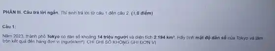 PHÂN III. Câu trả lời ngắn. Thí sinh trả lời từ câu 1 đến câu 2 (1,0 điểm)
Câu 1:
Nǎm 2023, thành phố Tokyo có dân số khoảng 14 triệu người và diện tích 2.194km^2 Hãy tính mật độ dân số của Tokyo và làm
tròn kết quả đến hàng đơn vị (ngurgrave (o)i/km^2) . CHÍ GHI SỐ KHÔNG GHI ĐƠN VI