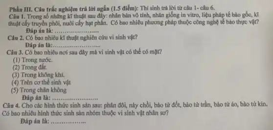 Phần III. Câu trắc nghiệm trả lời ngắn (1.5 điểm): Thí sinh trả lời từ câu 1- câu 6.
Câu 1. Trong số những kĩ thuật sau đây: nhân bản vô tính, nhân giống in vitro, liệu pháp tế bào gốc, kĩ
thuật cấy truyền phôi,nuôi cấy hạt phấn.Có bao nhiêu phương pháp thuộc công nghệ tế bào thực vật?
Đáp án là __
Câu 2. Có bao nhiêu kĩ thuật nghiên cứu vi sinh vật?
Đáp án là ........ __
Câu 3. Có bao nhiêu nơi sau đây mà vi sinh vật có thể có mặt?
(1) Trong nước.
(2) Trong đất.
(3) Trong không khí.
(4) Trên cơ thể sinh vật
(5) Trong chân không
Đáp án là:........ __
Câu 4. Cho các hình thức sinh sản sau: phân đôi, này chồi, bào tử đốt,bào từ trần, bào tử áo, bào tử kín.
Có bao nhiêu hình thức sinh sản nhóm thuộc vi sinh vật nhân sơ?
Đáp án là: __