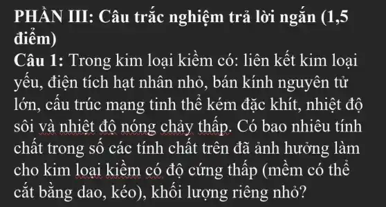 PHẦN III: Câu trắc nghiệm trả lời ngắn . (1,5
điểm)
Câu 1:Trong kim loại kiềm . có: liên kết kim loai
yếu, điện tích hat nhân nhỏ.. bán kính nguyên tử
lớn, cấu trúc mạng tinh thể kém đặc khít., nhiệt độ
sôi và nhiệt độ nóng chảy thấp . Có bao nhiêu tính
chất trong số các tính chất trên đã ảnh hưởng làm
cho kim loại kiềm có độ cứng thấp (mềm có thể
cắt bằng dao, kéo)., khối lượng riêng nhỏ?