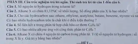 PHÀN III. Câu trắc nghiệm trả lời ngắn. Thí sinh trả lời từ câu 1 đến câu 6.
Câu 1. Số nguyên từ hydrogen trong toluene là?
Câu 2. Alkane X có chứa 83,33% C về khối lượng. Số đồng phân của X là bao nhiêu?
Câu 3. Cho các hydrocarbon sau:ethane, ethylene , acetylene, butane , benzene, styrene và na
Có bao nhiêu hydrocarbon trên là chất khí ở điều kiện thường ?
Câu 4. Số liên kết pi  trong phân tử hợp chất hữu cơ thơm C_(6)H_(6) là?
Câu 5. Có bao nhiêu alkyne ứng với công thức phân tử C_(5)H_(8) ?
Câu 6. Alkane X có chứa 4 nguyên tử carbon trong phân tử. Tỉ lê số nguyên tử hydrogen : số
trong X là y Giá trị y bằng bao nhiêu?