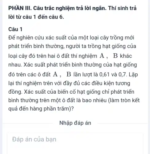 PHẦN III. Câu trắc nghiệm trả lời ngắn. Thí sinh trả
lời từ câu 1 đến câu 6.
Câu 1
Để nghiên cứu xác suất của một loại cây trồng mới
phát triển bình thường, người ta trồng hạt giống của
loại cây đó trên hai ô đất thí nghiệm A . B khác
nhau. Xác suất phát triển bình thường của hạt giống
đó trên các ô đất A . B lần lượt là 0,61 và 0,7. L ặp
lại thí nghiệm trên với đầy đủ các điều kiện tương
đồng. Xác suất của biến cố hạt giống chỉ phát triển
bình thường trên một ô đất là bao nhiêu (làm tròn kết
quả đến hàng phần trǎm)?
Nhập đáp án
Đáp án của bạn