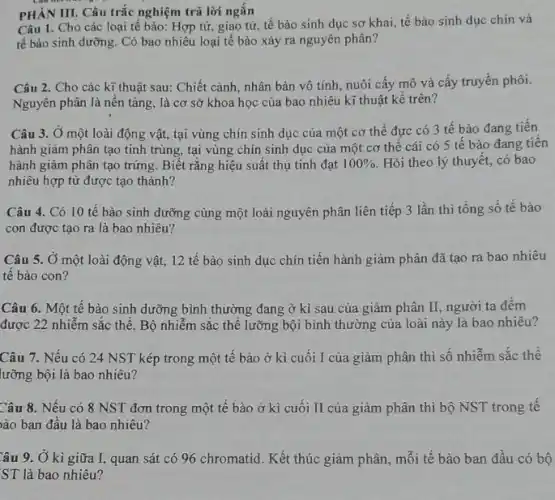 PHÀN III. Câu trắc nghiệm trả lời ngắn
Câu 1. Cho các loại tế bào: Hợp tử, giao tử, tế bào sinh dục sơ khai, tế bào sinh dục chín và
tế bào sinh dưỡng Có bao nhiêu loại tế bào xảy ra nguyên phân?
Câu 2. Cho các kĩ thuật sau: Chiết cành, nhân bản vô tính, nuôi cấy mô và cấy truyền phôi.
Nguyên phân là nền tảng, là cơ sở khoa học của bao nhiêu kĩ thuật kể trên?
Câu 3. Ở một loài động vật, tại vùng chín sinh dục của một cơ thể đực có 3 tế bào đang tiến
hành giảm phân tạo tinh trùng, tại vùng chín sinh dục của một cơ thể cái có 5 tế bào đang tiên
hành giảm phân tạo trứng. Biết rằng hiệu suất thụ tinh đạt 100%  Hỏi theo lý thuyết,có bao
nhiêu hợp tử được tạo thành?
Câu 4. Có 10 tế bào sinh dưỡng cùng một loài nguyên phân liên tiếp 3 lần thì tổng số tế bào
con được tạo ra là bao nhiêu?
Câu 5. Ở một loài động vật, 12 tế bào sinh dục chín tiến hành giảm phân đã tạo ra bao nhiêu
tế bào con?
Câu 6. Một tế bào sinh dưỡng bình thường đang ở kì sau của giảm phân II, người ta đêm
được 22 nhiễm sắc thể. Bộ nhiễm sắc thể lưỡng bội bình thường của loài này là bao nhiêu?
Câu 7. Nếu có 24 NST kép trong một tế bào ở kì cuối I của giảm phân thì số nhiễm sắc thê
lưỡng bội là bao nhiêu?
Câu 8. Nếu có 8 NST đơn trong một tế bào ở kì cuối II của giảm phân thì bộ NST trong tế
ào ban đầu là bao nhiêu?
Câu 9. Ở kì giữa I, quan sát có 96 chromatid. Kết thúc giảm phân, mỗi tế bào ban đầu có bộ
ST là bao nhiêu?