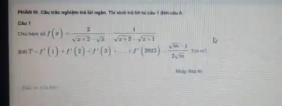 PHẦN III. Câu trắc nghiệm trả lời ngǎn.Thí sinh trả lời từ câu 1 đến câu 6.
Câu 1
Cho hàm số f(x)=(2)/(sqrt (x+2)-sqrt (x))-(1)/(sqrt (x+2)-sqrt (x+1))
Biết T=f'(1)+f'(2)+f'(3)+ldots +f'(2023)=(sqrt (m)-1)/(2sqrt (m))
Nhập đáp án