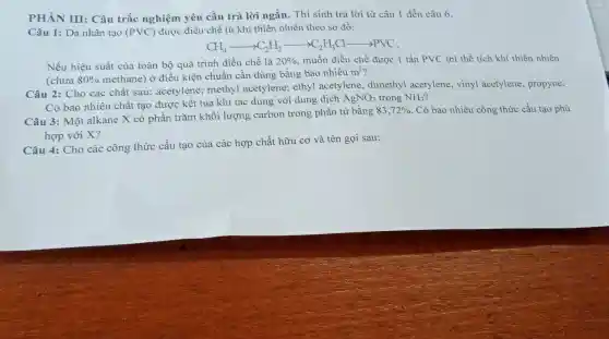 PHÀN III: Câu trắc nghiệm yêu cầu trả lời ngắn. Thí sinh trả lời từ câu 1 đến câu 6.
Câu 1: Da nhân tạo (PVC) được điều chế từ khí thiên nhiên theo sơ đồ:
CH_(4)arrow C_(2)H_(2)arrow C_(2)H_(3)Carrow PVC
Nếu hiệu suất của toàn bộ quá trình điều chế là 20%  muốn điều chế được 1 tấn PVC thì thể tích khí thiên nhiên
(chứa 80%  methane) ở điều kiện chuẩn cần dùng bằng bao nhiêu
m^3
Câu 2: Cho các chất sau: acetylene;methyl acetylene; ethyl acetylene, dimethyl acetylene, vinyl acetylene, propyne.
Có bao nhiêu chất tạo được kết tủa khi tác dụng với dung dịch
AgNO_(3) trong NH_(3)
Câu 3: Một alkane X có phần trǎm khối lượng carbon trong phân tử bằng
83,72%  Có bao nhiêu công thức cấu tạo phù
hợp với X?
Câu 4: Cho các công thức cấu tạo của các hợp chất hữu cơ và tên gọi sau: