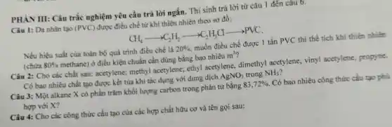 PHÀN III: Câu trắc nghiệm yêu cầu trả lời ngắn.Thí sinh trả lời từ câu 1 đến câu 0.
Câu 1: Da nhân tạo (PVC) được điều chế từ khí thiên nhiên theo sơ đồ:
CH_(4)arrow C_(2)H_(2)arrow C_(2)H_(3)Carrow arrow PVC
Nếu hiệu suất của toàn bộ quá trình điều chế là 20%  muốn điều chế được 1 tấn PVC thì thể tích khí thiên nhiên
(chứa 80%  methane)ở điều kiện chuẩn cần dùng bằng bao nhiêu m^3 i
Câu 2: Cho các chất sau:acetylene; methy acetylene; ethyl acetylene,dimethyl acetylene,vinyl acetylene, propyne.
Có bao nhiêu chất tạo được kết tủa khi tác dụng với dung dịch AgNO_(3) trong NH_(3)
Câu 3: Một alkane X có phần trǎm khối lượng carbon trong phân tử bằng 83,72%  . Có bao nhiêu công thức cấu tạo phú
hợp với X?
Câu 4: Cho các công thức cấu tạo của các hợp chất hữu cơ và tên gọi sau: