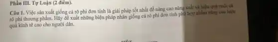 Phần III. Tự Luận (2 điêm).
Câu 1. Việc sản xuất giống cá rộ phi đơn tính là giải pháp tốt nhất để nâng cao nǎng suất và hiệu quả nuôi cá
rô phi thương phẩm.Hãy đề xuất những biện pháp nhân giống cá rô phi đơn tính phủ hợp nhằm nâng cao hiệu
quả kinh tê cao cho người dân.