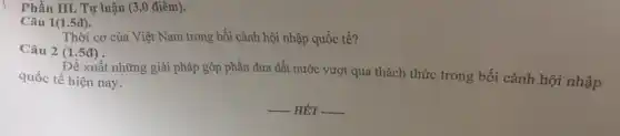 Phần III. Tự luận (3.0 điểm).
Câu 1(1.5đ).
Thời cơ của Việt Nam trong bối cảnh hội nhập quốc tế?
Câu 2 (1.5đ)
Đề xuất những giải pháp góp phần đưa đất nước vượt qua thách thức trong bối cảnh hội nhập quốc tế hiện nay.
__ HÉT __