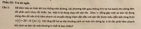 Phần III: Trả lời ngắn
Câu 1:
Để đảm bảo an toàn khi lưu thông trên đường, các phương tiện giao thông (trừ xe hai bánh) khi dừng đèn
đỏ phải cách nhau tối thiếu 1m. Một ô tô đang chạy với vận tốc 20m/s bỗng gặp một xe bán tải đang
dừng đèn đỏ nên ô tô hãm phanh và chuyển động chậm dần đều với vận tốc được biểu diễn bởi công thức
v(t)=20-5t(m/s) . Hỏi rằng để hai xe đạt khoảng cách an toàn khi dừng lại, ô tô cần phải hãm phanh
khi cách xe bán tải một khoảng ít nhất là bao nhiêu?