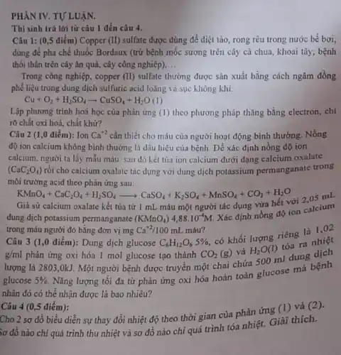 PHÀN IV. TỰ LUẬN.
Câu 1: (0,5 điểm) Copper (II)sulfate được dùng để diệt tảo, rong rêu trong nước bể bơi;
dùng để pha chế thuốc Bordaux (trừ bệnh mốc sương trên cây cả chua, khoai tây;bệnh
thối thân trên cây ǎn quả, cây công nghiệp) __
Trong công nghiệp, copper (II) sulfate thường được sản xuất bằng cách ngâm đồng
phê liệu trong dung dịch sulfuric acid loãng và sục không khí.
Cu+O_(2)+H_(2)SO_(4)arrow CuSO_(4)+H_(2)O(l)
Lập phương trình hoá học của phản ứng (1) theo phương pháp thǎng bằng electron, chỉ
rõ chất oxi hoá chât khử?
Thí sinh trả lời từ câu 1 đến câu 4.
Câu 2 (1 ,0 điêm): Ion Ca^+2 cần thiết cho máu của người hoạt động bình thường. Nồng
độ ion calcium không bình thường là dấu hiệu của bệnh. Để xác định nồng độ ion
calcium, người ta lấy mâu máu, sau đó kết tủa ion calcium dưới dạng calcium oxalate
(CaC_(2)O_(4)) rồi cho calcium oxalate tác dụng với dung dịch potassium permanganate trong
môi trường acid theo phản ứng sau:
KMnO_(4)+CaC_(2)O_(4)+H_(2)SO_(4)arrow CaSO_(4)+K_(2)SO_(4)+MnSO_(4)+CO_(2)+H_(2)O
Giả sử calcium oxalate kết tủa từ 1 mL máu một người tác dụng vừa hết
dung dịch potassium permanganate (KMnO_(4))4,88cdot 10^-4M
Xác định nồng độ ion calcium
trong máu người đó bǎng đơn vị mg Ca^+2/100mL máu?
Câu 3 (1 ,0 điêm): Dung dịch glucose C_(6)H_(12)O_(6)5% 
CO_(2)(g) và H_(2)O(l)
tỏa ra nhiệt
g/ml phản ứng oxi hóa 1 mol glucose tạo thành
có khối lượng riêng là 1,02
lượng là 2803,0kJ. Một người bệnh được truyền một chai chứa 500 ml dung dịch
glucose 5% 
Nǎng lượng tôi đa từ phản ứng oxi hóa hoàn toàn glucose mà bệnh
nhân đó có thể nhận được là bao nhiêu?
Câu 4 (0,5 điểm):
Cho 2 sơ đồ biểu diễn sự thay đổi nhiệt độ theo thời gian của phản ứng (1) và (2).
sơ đồ nào chi quá trình thu nhiệt và sơ đồ nào chi quá trình tỏa nhiệt. Giải thích.