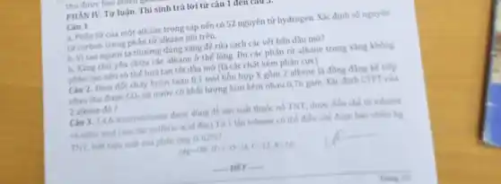 PHẦN IV. Tự luận.Thí sinh trả lời từ câu 1 đen caus
Câu 1.
a, Phân tử của một alkane trong sáp nến có 52 nguyên tử hydrogen. Xác định số nguyên
tử carbon trong phân tử alkane nói trên.
b. Vì sao người ta thường dùng xǎng để rửa sạch các vết bắn dầu mờ?
b. Xǎng chú yếu chứa các alkane ở thể lòng. Do các phân tử alkane trong xǎng không
phân cực nên có thế hoà tan tốt dầu mỡ (là các chất kém phân cực).
Câu 2. Dem đót cháy hoàn toàn 0,1 mol hôn hợp X gồm 2 alkene là đồng đẳng kế tiếp
nhau thu được CO_(2) và nước có khối lượng hơn kém nhau 676 gam. Xác định CTPT của
2 alkene do?
Câu 3. 2.4 A-trinitrotoluene duge dung để sản xuất thuốc nó TNT, được điều chế từ toluene
và nitric acid (relic tác sulfuric acid đặc)Từ 1 thin toluene có thể điều chế được bao nhiêu kg
TNT, biến hiệu suất của phản ứng là 62% 
(Ap-106.11-1.0-18,C-12.No10