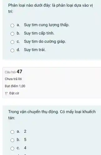 Phân loại nào dưới đây: là phân loại dựa vào vị
trí:
a. Suy tim cung lượng thấp.
b. Suy tim cấp tính.
c. Suy tim do cường giáp.
d. Suy tim trái.
Trong vận chuyển thụ động. Có mấy loại khuếch
tán:
a. 2
b. 5
c. 4