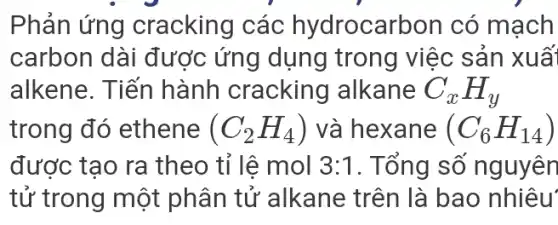 Phản ứng cracking các hydrocarbon có mạch
carbon dài được ứng dụng trong việc sản xuấ
alkene. Tiến hành cracking alkane C_(x)H_(y)
trong đó ethene (C_(2)H_(4)) và hexane (C_(6)H_(14))
được tạo ra theo tỉ lệ mol 3:1 . Tổng số nguyên
tử trong một phân tử alkane trên là bao nhiêu