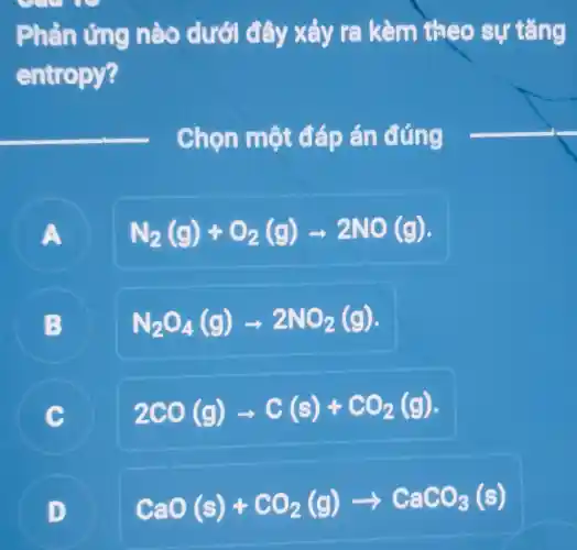 Phản ứng nào dưới đây xảy ra kèm theo sự tǎng
entropy?
Chọn một đáp án đúng
A
N_(2)(g)+O_(2)(g)arrow 2NO(g)
B
N_(2)O_(4)(g)arrow 2NO_(2)(g)
C
2CO(g)arrow C(s)+CO_(2)(g)
C
D
CaO(s)+CO_(2)(g)arrow CaCO_(3)(s)