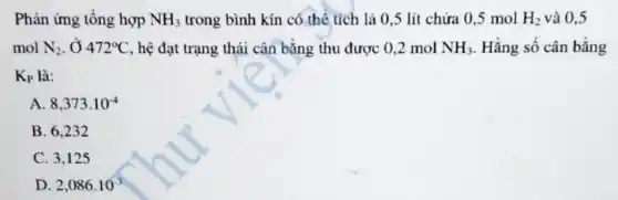 Phản ứng tổng hợp NH_(3) trong bình kín có thể tích là 0,5 lít chứa 0,5 mol H_(2) và 0.5
mol N_(2) , Ở 472^circ C , hệ đạt trạng thái cân bằng thu được 0.2 mol NH_(3) Hằng số cân bằng
K_(P) là:
A 8,373cdot 10^-4
B. 6.232
C. 3,125
D 2,086cdot 10^-3