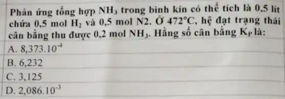 Phản ứng tổng hợp NH_(3) trong bình kín có thể tích là 0,5 lít
chứa 0,5 mol H_(2) và 0,5 mol N2 , Ở 472^circ C , hệ đạt trạng thái
cân bằng thu được 0,2 mol NH_(3) . Hằng số cân bằng K_(P) là:
A 8,373cdot 10^-4
B. 6.232
C. 3.125
D 2,086cdot 10^-3