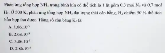 Phản ứng tổng hợp NH_(3) trong bình kín có thể tích là 1 lít gồm 0,3 mol N_(2) và 0,7 mol
H_(2) . Ở 500 K, phản ứng tổng hợp NH_(3) đạt trạng thái cân bằng, H_(2) chiếm 50%  thể tích
hỗn hợp thu được Hằng số cân bằng K_(P) là:
A. 1,86cdot 10^-3
B. 2,68cdot 10^-3
C. 3,86cdot 10^-3
D. 2,86cdot 10^-3