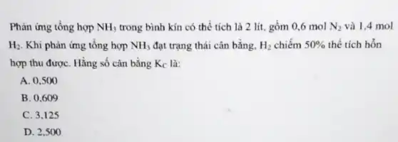 Phản ứng tổng hợp NH_(3) trong bình kín có thể tích là 2 lít, gồm 0,6 mol N_(2) và 1,4 mol
H_(2) . Khi phản ứng tổng hợp NH_(3) đạt trạng thái cân bằng, H_(2) chiếm 50%  thể tích hỗn
hợp thu đượC. Hằng số cân bằng K_(C) là:
A. 0,500
B. 0.609
C. 3.125
D. 2,500