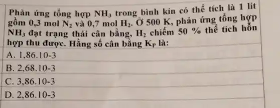 Phản ứng tổng hợp NH_(3)
trong bình kín có thể tích là 1 lít
gồm 0,3 mol N_(2) và 0,7 mol H_(2)
, Ở 500 K, phản ứng tổng hợp
NH_(3) đạt trạng thái cân bằng, H_(2) chiếm 50%  thể tích hỗn
hợp thu đượC.Hằng số cân bằng K_(P) là:
A 1,86cdot 10-3
B 2,68.10-3
C. 3,86cdot 10-3
D 2,86cdot 10-3