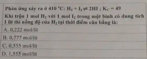 Phản ứng xảy ra ở 410^circ C:H_(2)+I_(2)leftharpoons 2HI;K_(C)=49
Khi trộn 1 mol H_(2) với 1 mol I_(2) trong một bình có dung tích
1 lít thì nồng độ của H_(2) tại thời điểm cân bằng là:
A 0,222mol/lacute (i)t
B 0,777mol/lacute (i)t
C. 0,555mol/lacute (i)t
D. 1,555mol/lit