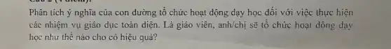 Phân tích ý nghĩa của con đường tổ chức hoạt động dạy học đối với việc thực hiện
các nhiệm vụ giáo dục toàn diện. Là giáo viên, anh/chi sẽ tổ chức hoạt động dạy
học như thế nào cho có hiệu quả?