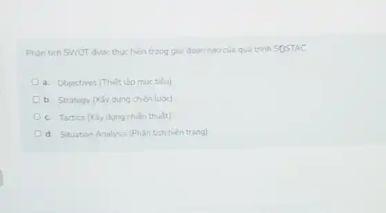 Phân tích SWOT được thực hiện trong giai đoan nào của quá trình SQSTAC
a. Objectives (Thiết lập muc tiêu)
b. Strategy (Xây dựng chiến lược)
c. Tactics (Xây dưng chiến thuật)
d. Situation Analysis (Phân tích hiện trạng)