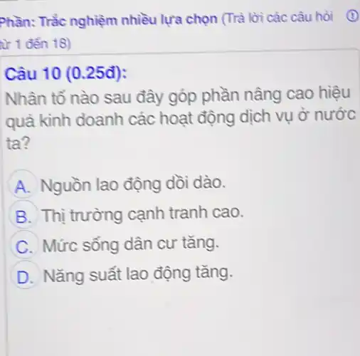 Phần: Trắc nghiệm nhiều lựa chọn (Trà lời các câu hòi (1)
từ 1 đến 18)
Câu 10 (0.25đ):
Nhân tố nào sau đây góp phần nâng cao hiệu
quà kình doanh các hoạt động dịch vụ ở nước
ta?
A Nguồn lao động dồi dào.
B Thị trường cạnh tranh cao.
C Mức sống dân cư tǎng.
D Nǎng suất lao động tǎng.