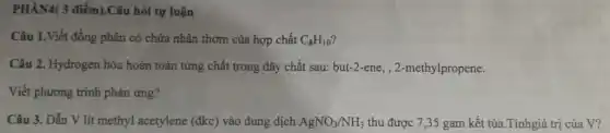 PHÀN4( 3 điểm).Câu hỏi tự luận
Câu 1.Viết đồng phân có chứa nhân thơm của hợp chất C_(8)H_(10)
Câu 2. Hydrogen hóa hoàn toàn từng chất trong dãy chất sau:but-2-ene , 2-methylpropene.
Viết phương trình phản ứng?
Câu 3. Dẫn V lít methyl acetylene (đkc) vào dung dịch AgNO_(3)/NH_(3) thu được 7,35 gam kết tủa.Tínhgiá trị của V?