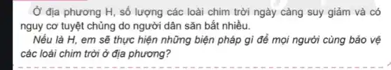 Ở địa phương H , số lượng các loài chim trời ngày càng suy giảm và có
nguy cơ tuyệt chủng do người dân sǎn bắt nhiều.
Nếu là H, em sẽ thực hiện những biện pháp gì để mọi người cùng bảo vệ
các loài chim trời ở địa phương?