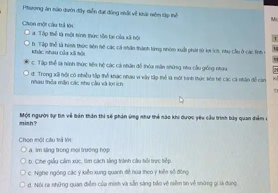 Phương án nào dưới đây diễn đạt đúng nhất về khái niệm tập thể
Chọn một câu trả lời:
a. Tập thể là một hình thức tồn tại của xã hội
b. Tập thể là hình thức liên hệ các cá nhân thành từng nhóm xuất phát từ lợi ích, nhu cầu ở các lĩnh
khác nhau của xã hội.
C. Tập thể là hình thức liên hệ các cá nhân để thỏa mãn những nhu cầu giống nhau
d. Trong xã hôi có nhiều tập thể khác nhau vi vậy tập thể là một hình thức liên hệ các cá nhân để cùn
nhau thỏa mãn các nhu cầu và lợi ích
Một người tự tin về bản thân thì sẽ phản ứng như thế nào khi được yêu cầu trình bày quan diếm <
mình?
Chọn một câu trả lời:
a. Im lặng trong mọi trường hợp
b. Che giấu cảm xúc, tìm cách lảng tránh câu hỏi trực tiếp
C. Nghe ngóng các ý kiến xung quanh để hùa theo ý kiến số đông.
d. Nói ra những quan điểm của mình và sẵn sàng bảo vệ niềm tin về những gì là đúng.
me