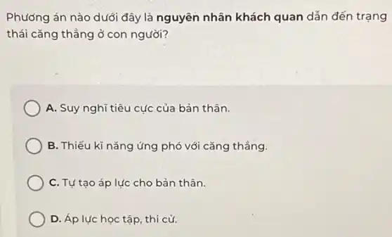 Phương án nào dưới đây là nguyên nhân khách quan dẫn đến trạng
thái cǎng thẳng ở con người?
A. Suy nghĩ tiêu cực của bản thân.
B. Thiếu kĩ nǎng ứng phó với cǎng thẳng.
C. Tự tạo áp lực cho bản thân.
D. Áp lực học tập, thi cử.