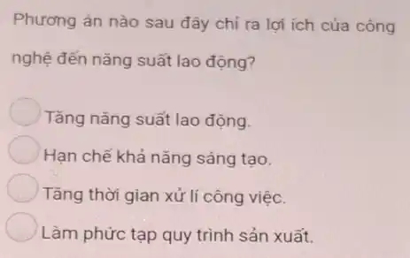 Phương án nào sau đây chỉ ra lợi ích của công
nghệ đến nǎng suất lao động?
Tǎng nǎng suất lao động.
Hạn chế khả nǎng sáng tạo.
Tǎng thời gian xử lí công việc.
Làm phức tạp quy trình sản xuất.