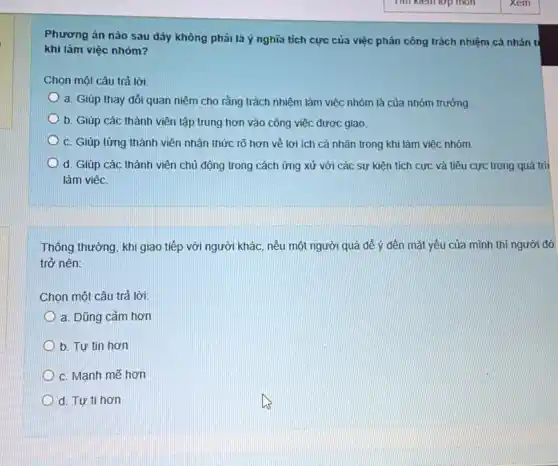 Phương án nào sau đây không phải là ý nghĩa tích cực của việc phân công trách nhiệm cá nhân tỉ
khi làm việc nhóm?
Chọn một câu trả lời:
a. Giúp thay đổi quan niệm cho rằng trách nhiệm làm việc nhóm là của nhóm trưởng
b. Giúp các thành viên tập trung hơn vào công việc được giao.
c. Giúp từng thành viên nhân thức rõ hơn về lợi ích cá nhân trong khi làm việc nhóm.
d. Giúp các thành viên chủ động trong cách ứng xử với các sự kiện tích cực và tiêu cực trong quá trìi
làm việc.
Thông thường, khi giao tiếp với người khác nếu một người quá để ý đến mặt yếu của mình thì người đó
trở nên:
Chọn một câu trả lời:
a. Dũng cảm hơn
b. Tự tin hơn
c. Manh mẽ hơn
D d. Tự ti hơn