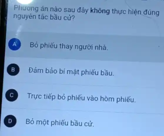 Phương án nào sau đây không thực hiện đúng
nguyên tắc bầu cử?
A Bỏ phiếu thay người nhà.
B Đảm bảo bí mật phiếu bầu.
Trực tiếp bỏ phiếu vào hòm phiếu.
Bỏ một phiếu bầu cử.