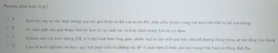 Phương pháp logic là gì?
a
Xem xét các sự vật, hiện tượng qua các giai đoạn cụ thể của nó (ra đời, phát triển và tiêu vong) với mọi tính chất cụ thể của chúng
b.
So sánh giữa các giai đoạn, thời kỳ lịch sử, so sánh các sự kiện, hiện tượng lịch sử với nhau
C.
Nghiên cứu các hiện tượng lịch sử trong hình thức tổng quát.nhằm vach ra bản chất quy luật, khuynh hướng chung trong sự vận động của chúng
d.
Làm rõ kinh nghiệm bài học, quy luật phát triển và những vấn đề về nhân thức lý luận của cách mạng Việt Nam do Đảng lãnh đao