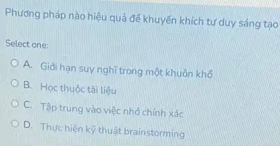 Phương pháp nào hiệu quả để khuyến khích tư duy sáng tạo
Select one:
A. Giới hạn suy nghĩ trong một khuôn khổ
B. Hoc thuộc tài liêu
C. Tập trung vào việc nhỏ chính xác
D. Thưchiên kỳ thuật brainstorming