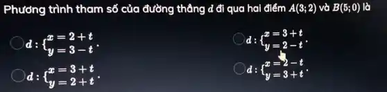 Phương trình tham số của đường thẳng d đi qua hai điểm A(3;2) và B(5;0) là
d: ) x=2+t y=3-t 
d: ) x=3+t y=2-t 
d: ) x=3+t y=2+t 
d: ) x=2-t y=3+t