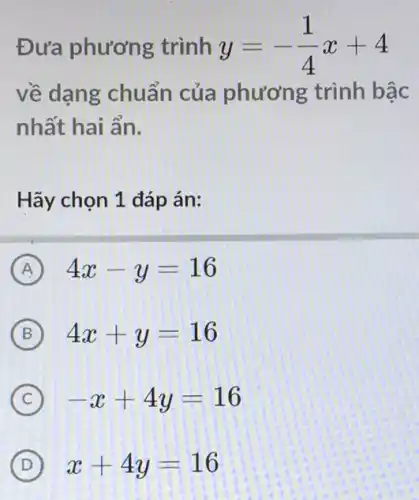 Đưa phương trình y=-(1)/(4)x+4
về dạng chuẩn của phương trình bậc
nhất hai ẩn.
Hãy chọn 1 đáp án:
A 4x-y=16
B 4x+y=16
C -x+4y=16
D x+4y=16