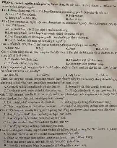 PHÀNI. Câu trắc nghiệm nhiều phương án lựa chọn. Thí sinh trả lời từ câu 1 đến câu 24. Mỗi câu hỏi
sinh chi chọn một phương án.
Câu 1. Trong những nǎm 1923-1930
hoạt động ngoại giao của Nguyễn Ái Quốc chủ yếu diễn ra ở
A. Liên Xô và Trung QuốC.
B. Pháp và ĐứC.
C. Trung Quốc và Nhật Bản.
D. Anh và Mỹ.
Câu 2. Nội dung nào sau đây là một trong những thành tựu chính của công cuộc cải cách, mở cửa ở Trung Qu
từ nǎm 1978 đến nay?
A. Giải quyết được triệt để tình trạng ô nhiễm môi trường.
B. Đưa Trung Quốc trở thành quốc gia có nên kinh tế lớn thứ hai thế giới.
C. Đưa Trung Quốc trở thành quốc gia đầu tiên trên thế giới khám phá vũ trụ.
D. Đã xóa bỏ được tình trạng bất bình đẳng trong xã hội.
Câu 3. Đầu thế kỉ XX, Phan Châu Trinh có hoạt động đối ngoại ở quốc gia nào sau đây?
A. Hàn QuốC.
B. Mỹ.
C. Pháp.
D. Liên Xô.
Câu 4. Chiến thắng nào sau đây của quân dân Việt Nam đã làm phá sản kê hoạch Na-va của thực dân Pl
trong thời kì 1945-1954?
A. Chiến dịch Điện Biên Phủ.
B. Chiến dịch Việt Bắc thu - đông.
C. Chiến dịch Trần Hưng Đạo.
D. Chiến dịch Biên giới thu - đông.
Câu 5. Việc mở rộng không gian địa lí của chủ nghĩa xã hội sau Chiến tranh thế giới thứ hai (1939-1945) tr
hết diễn ra ở khu vực nào sau đây?
A. Châu Âu.
B. Châu Phi.
C. Mỹ Latinh
D. Châu Á.
Câu 6. Nội dung nào sau đây là nguyên nhân chủ quan dẫn đến thẳng lợi của các cuộc kháng chiến chống ng
xâm trong lịch sử Việt Nam (trước Cách mạng tháng Tám nǎm 1945)?
A. Các nước xã hội chủ nghĩa trên thế giới ủng hộ.
B. Sự ủng hộ của nhân dân tiền bộ thế giới.
C. Truyền thông yêu nước, đoàn kết được phát huy. D. Có một mặt trận dân tộc lãnh đạo thống nhât.
Câu 7. Nội dung nào sau đây là bài học xuyên suốt trong lịch sử dựng nước và giữ nước của dân tộc Việt I
được vận dụng vào công cuộc hội nhập quốc tê hiện nay?
A. Liên minh kinh tế và quân sự khi cần thiêt.
B. Sử dụng bạo lực trong đâu tranh cách mạng.
C. Tǎng cường liên minh liên kết với các nướC. D. Củng cô và tǎng cường khối đại đoàn kết dân tộC.
Câu 8. Nội dung nào sau đây là ý nghĩa của phong trào Đồng khởi (1959-1960)ở miền Nam Việt Nam?
A. Buộc Mỹ phải lật đổ chính quyên tay sai Ngô Đình Diệm.
B. Buộc Mỹ phải ngôi vào bàn đàm phán với ta ở Pa-ri.
C. Làm phá sản chiến lược "Chiến tranh đặc biệt" của Mỹ.
D. Thúc đầy lực lượng vũ trang cách mạng phát triển.
Câu 9. Nội dung nào sau đây là quyết định của Đại hội đại biểu Đảng Lao động Việt Nam lần thứ III (1960)?
A. Xác định nhiệm vụ, vai trò cho cách mạng ở hai miền Nam - BǎC.
B. Thành lập một chính đảng để lãnh đạo phong trào cách mạng ở Đông Dương.
C. Đề ra chủ trương đưa cả nước tiền lên xây dựng chủ nghĩa xã hội.
D. Thành lập ở mỗi nước Đông Dương một chính đảng Mác - Lênin riêng.