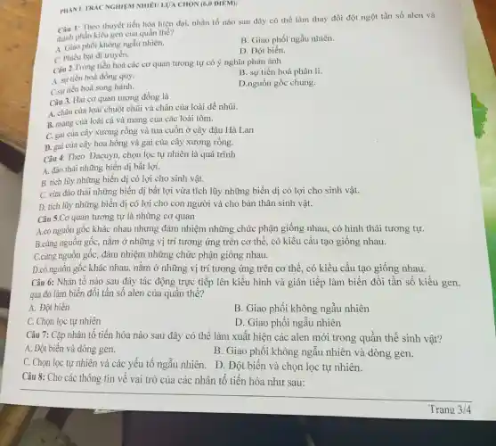 PHÀNI. TRA C NGHIỆM NHIÊU LUA CHON (6,0 DIEM):
Câu 1: Theo thuyết tiến hóa hiện đại,nhân tố nào sau đây có thể làm thay đổi đột ngột tần số alen và
thành phần kiểu gen của quần thể?
A. Giao phối không ngẫu nhiên.
B. Giao phối ngẫu nhiên.
C. Phiêu bạt di truyền.
D. Đột biến.
Câu 2.Trong tiến hoá các cơ quan tương tự có ý nghĩa phản ánh
A. sự tiến hoá đồng quy.
B. sự tiến hoá phân li.
C.sự tiến hoá song hành.
D.nguồn gốc chung.
Câu 3. Hai cơ quan tương đồng là
A. chân của loài chuột chũi và chân của loài dế nhũi.
B. mang của loài cá và mang của các loài tôm.
C. gai của cây xương rồng và tua cuốn ở cây đậu Hà Lan
D. gai của cây hoa hồng và gai của cây xương rồng.
Câu 4. Theo Đacuyn, chọn lọc tự nhiên là quá trình
A. đào thải những biến dị bất lợi.
B. tích lũy những biến dị có lợi cho sinh vật.
C. vừa đào thải những biến dị bất lợi vừa tích lũy những biến dị có lợi cho sinh vật.
D. tích lũy những biến dị có lợi cho con người và cho bản thân sinh vật.
Câu 5.Cơ quan tương tự là những cơ quan
A.có nguồn gốc khác nhau nhưng đảm nhiệm những chức phận giống nhau.có hình thái tương tự.
B.cùng nguồn gốc nằm ở những vị trí tương ứng trên cơ thể, có kiểu cấu tạo giống nhau.
C.cùng nguồn gốc,, đảm nhiệm những chức phận giống nhau.
D.có nguồn gốc khác nhau. nằm ỏ những vị trí tương ứng trên cơ thể,có kiểu cấu tạo giống nhau.
Câu 6: Nhân tố nào sau đây tác động trực tiếp lên kiểu hình và gián tiếp làm biến đổi tần số kiểu gen,
qua đó làm biến đổi tần số alen của quần thể?
A. Đột biến
B. Giao phối không ngẫu nhiên
C. Chọn lọc tự nhiên
D. Giao phối ngẫu nhiên
Câu 7: Cặp nhân tố tiến hóa nào sau đây có thể làm xuất hiện các alen mới trong quần thể sinh vật?
A. Đột biến và dòng gen.
B. Giao phối không ngẫu nhiên và dòng gen.
C. Chọn lọc tự nhiên và các yếu tố ngẫu nhiên. D . Đột biến và chọn lọc tự nhiên.
Câu 8: Cho các thông tin về vai trò của các nhân tố tiến hóa như sau: