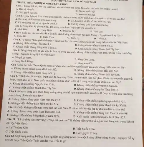 PHÀNI. TRÁC NGHIỆM NHIÊU LƯA CHON.
Câu 1. Trong lịch sử:dân tộc Việt Nam vừa tiến hành xây dựng đất nước, vừa phải làm nhiệm vụ nào?
A. Bảo vệ tố quốC.
C. Giải quyết nạn đói.
B. Bầu cứ quốc hội.
D. Xóa nạn mù chữ.
Câu 2. Trong lịch sử, Việt Nam luôn phải tiến hành các cuộc chiến tranh bảo vệ tổ quốc vì lý do nào sau đây?
A. Do có vị trí địa chiến lược quan trọng.
C. Có trữ lượng lớn về tài nguyên dầu khi.
B. Có diện tích và dân số lớn nhất khu vựC.
D. Chế độ phong kiến luôn khủng hoàng.
Câu 3. Trong thời kỳ phong kiến, đối tượng xâm lược Việt Nam chủ yếu đến từ
A. Nhật Bản.
B. Trung QuốC.
C. Phương Tây.
D. Thái Lan.
Câu 4. Triều đại nào sau đây đã 3 lần tiến hành kháng chiến đánh bại quân Mông - Nguyên ở thế kỷ XIII?
A. Triều Hồ.
B. Triều Trần.
C. Triều Lý.
D. Triều Lê.
Câu 5. Tư tưởng "Tiên phát chế nhân " là nét nổi bật của cuộc kháng chiến nào trong lịch sử dân tộc Việt Nam?
A. Kháng chiến chống Tống thời Lý.
C. Kháng chiến chống Tổng thời Tiền Lê.
B. Kháng chiến chống Minh thời Lý.
D. Kháng chiến chống Thanh thời Tây Sơn.
Câu 6. Dòng sông nào đã ghi dấu ấn lịch sử trong các cuộc kháng chiến chống Nam Hán, chống Tống và chống
Mông - Nguyên trong lịch sử Việt Nam?
A. Sông Lục Nam.
C. Sông Bạch Đằng.
B. Sông Cửu Long.
D. Sông Vàm Có.
Câu 7. Bài thơ thần "Nam Quốc Sơn Hà" được cho ra đời trong bối cảnh của cuộc kháng chiến nào sau đây?
A. Kháng chiến chống quân Minh thời Hồ.
B. Kháng chiến chống Nam Hán thời Ngô.
C. Kháng chiến chống quân Tống thời Lý.
D. Kháng chiến chống Thanh thời Tây Sơn.
Câu 8. "Đánh cho để dài tóC. Đánh cho đề đen rǎng. Đánh cho nó chích luân bất phản. Đánh cho nó phiến giáp bất
hoàn. Đánh cho sử tri Nam quốc anh hùng chi hữu chủ"là lời hịch trong cuộc kháng chiến nào sau đây?
A. Kháng chiến chống Nguyên thời Trần.
B. Kháng chiến chống Pháp thời Nguyễn.
C. Kháng chiến chống Thanh thời Tây Sơn.
D. Kháng chiến chống quân Tống thời Lý.
Câu 9. Kế sách dùng cọc nhọn đóng xuống sông để chế ngự thuyền chiến của địch đã được sử dụng đầu tiên trong
cuộc kháng chiến nào sau đây?
A. Kháng chiến chống quân Nam Hán thế kỷ X.
C. Kháng chiến chống quân Minh thế kỷ XIV.
B. Kháng chiến chống quân Nguyên thế kỷ XIII.
D. Kháng chiến chống quân Thanh thế kỷ XVIII.
Câu 10. Cuộc kháng chiến nào trong lịch sử Việt Nam đã mở ra thời kỳ độc lập tự chủ lâu dài cho dân tộc?
A. Kháng chiến chống quân Nam Hán nǎm 938.
C. Kháng chiến chống Tổng thời Lý nǎm 1077.
B. Kháng chiến chống Tống thời Tiền Lê nǎm 981.
D. Khởi nghĩa Lam Sơn từ nǎm 1417 đến 1427.
Câu 11. "Lá cờ thêu sáu chữ vàng", "bóp nát quả cam " là những biểu tượng về người anh hùng nào trong lịch sử
dân tộc Việt Nam?
A. Lý Thường Kiệt.
B. Trần Quốc Toản.
C. Trần Quốc Tuấn.
D. Hồ Nguyên Trừng.
Câu 12. Một trong những bài học kinh nghiệm có giá trị to lớn của cuộc kháng chiến chống Mông - Nguyên thế kỷ
XIII đã được Trần Quốc Tuấn cǎn dặn vua Trần là gì?
DAN TỌC TRONG LICH SỬ VIỆT NAM
