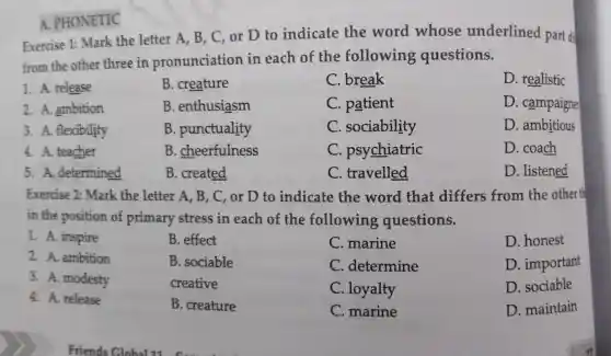 A. PHONETIC
Exercise 1:Mark the letter A, B, C or D to indicate the word whose underlined part di
from the other three in pronunciation in each of the following questions.
D. realistic
1. A. release
B. creature
C. break
2. A. ambition
B . enthusiasm
C. patient
D. campaigne
3. A. flexibility
B . punctuality
C . sociability
D. ambitious
4. A. teacher
B.cheerfulness
C . psychiatric
D. coach
5. A . determined
B. created
C. travelled
D. listened
Exercise 2:Mark the letter 'A, B, C, or D to indicate the word that differs from the other th
in the position of primary stress in each of the following questions.
2. A. ambition
1. A. inspire
B. effect
B. sociable
creative
B. creature
C. marine
C . determine
C. loyalty
C. marine
D. honest
D. important
D. sociable
D. maintain
3. A. modesty
4. A. release