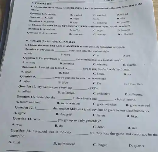 A. PHONETICS
I. Choose the word whose UNDERLINED PART is pronounced differently from that of the
others.
Question 1. A. wanted
B. washed
C. watched
D. helped
Question 2. A. fight
B. child
C. fit
D. nice
Question 3. A. carrot
B. city
C. camping
D. country
II. Choose the word whose STRESS PATTERN is different from that of the others.
Question 4. A. address
B. coffee
C. begin
D. become
Question 5. A. invention
B. computer
C. century
D. collection
B. VOCABULARY AND GRAMMAR
I. Choose the most SUITABLE ANSWER to complete the following sentence.
Question 6. My parents __ very tired after the trip last night.
A. was
B. were
C. is
D. are
Question 7. Do you dream of __ the winning goal in a football match?
A. scoring
B. pointing
C. winning
D. placing
Question 8. I would like to book a
__ here to play football with my friends.
A. court
B. field
C. house
D. ice
Question 9. __ sports do you like to watch on television?
A. What
B. How
C. Do
D. How often
Question 10. My dad has got a very big
__ of CDs.
A. collect
B. collection
C. collective
D. collecting
Question 11. Yesterday she
__ to the cinema and __ a horror movie.
A. went/ watched
B. went/ watches
C. goes/ watches
D. goes/ watched
Question 12. I __
that teacher Mike is a great guy, but he gives us too much homework.
A. agree
B. disagree
C. listen
D. likes
Question 13. Why __
you get up so early yesterday?
A. was
B. do
C. done
D. did
Question 14. Liverpool was in the cup
__
but they lost the game and could not be the
champion.
A. final
B. tournament
C. league
D. quarter